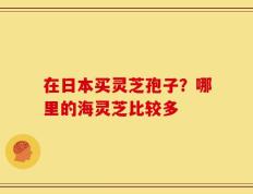 在日本买灵芝孢子？哪里的海灵芝比较多
