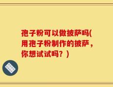 孢子粉可以做披萨吗(用孢子粉制作的披萨，你想试试吗？)