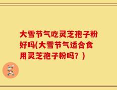 大雪节气吃灵芝孢子粉好吗(大雪节气适合食用灵芝孢子粉吗？)