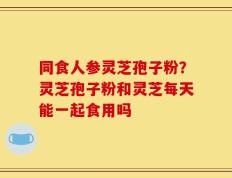 同食人参灵芝孢子粉？灵芝孢子粉和灵芝每天能一起食用吗