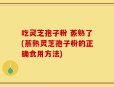 吃灵芝孢子粉 蒸熟了(蒸熟灵芝孢子粉的正确食用方法)