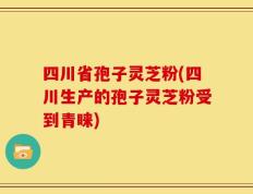 四川省孢子灵芝粉(四川生产的孢子灵芝粉受到青睐)