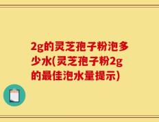 2g的灵芝孢子粉泡多少水(灵芝孢子粉2g的最佳泡水量提示)