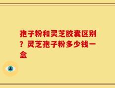 孢子粉和灵芝胶囊区别？灵芝孢子粉多少钱一盒