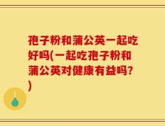 孢子粉和蒲公英一起吃好吗(一起吃孢子粉和蒲公英对健康有益吗？)