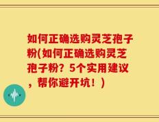 如何正确选购灵芝孢子粉(如何正确选购灵芝孢子粉？5个实用建议，帮你避开坑！)