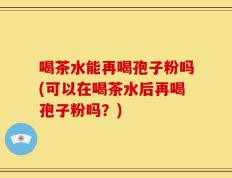 喝茶水能再喝孢子粉吗(可以在喝茶水后再喝孢子粉吗？)