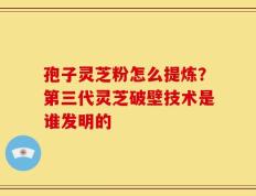 孢子灵芝粉怎么提炼？第三代灵芝破壁技术是谁发明的