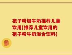 孢子粉加牛奶推荐儿童饮用(推荐儿童饮用的孢子粉牛奶混合饮料)