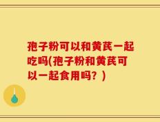 孢子粉可以和黄芪一起吃吗(孢子粉和黄芪可以一起食用吗？)