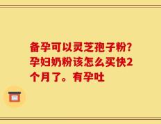 备孕可以灵芝孢子粉？孕妇奶粉该怎么买快2个月了。有孕吐
