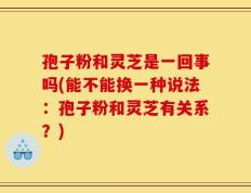 孢子粉和灵芝是一回事吗(能不能换一种说法：孢子粉和灵芝有关系？)