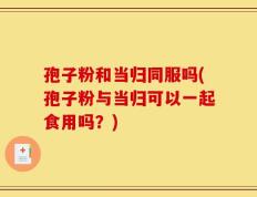 孢子粉和当归同服吗(孢子粉与当归可以一起食用吗？)