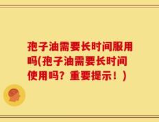 孢子油需要长时间服用吗(孢子油需要长时间使用吗？重要提示！)