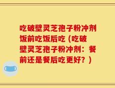 吃破壁灵芝孢子粉冲剂饭前吃饭后吃 (吃破壁灵芝孢子粉冲剂：餐前还是餐后吃更好？)