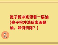 孢子粉冲完漂着一层油(孢子粉冲洗后表面黏油，如何清除？)