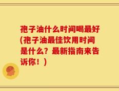 孢子油什么时间喝最好(孢子油最佳饮用时间是什么？最新指南来告诉你！)