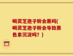 喝灵芝孢子粉会黑吗(喝灵芝孢子粉会导致黑色素沉淀吗？)