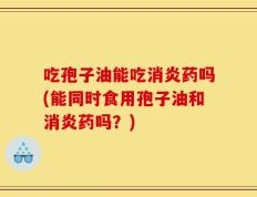 吃孢子油能吃消炎药吗(能同时食用孢子油和消炎药吗？)