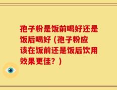 孢子粉是饭前喝好还是饭后喝好 (孢子粉应该在饭前还是饭后饮用效果更佳？)