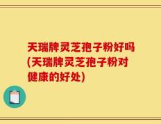 天瑞牌灵芝孢子粉好吗(天瑞牌灵芝孢子粉对健康的好处)