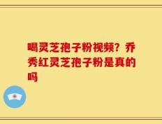 喝灵芝孢子粉视频？乔秀红灵芝孢子粉是真的吗