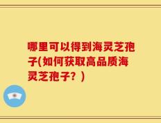 哪里可以得到海灵芝孢子(如何获取高品质海灵芝孢子？)