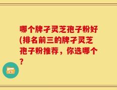 哪个牌孑灵芝孢子粉好(排名前三的牌孑灵芝孢子粉推荐，你选哪个？