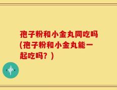 孢子粉和小金丸同吃吗(孢子粉和小金丸能一起吃吗？)
