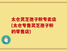 太仓灵芝孢子粉专卖店(太仓专售灵芝孢子粉的零售店)