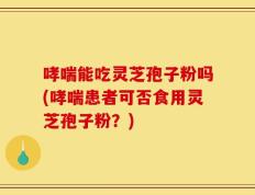哮喘能吃灵芝孢子粉吗(哮喘患者可否食用灵芝孢子粉？)