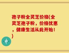 孢子粉全灵芝价格(全灵芝孢子粉，价格优惠，健康生活从此开始！)