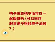 孢子粉和孢子油可以一起服用吗 (可以同时服用孢子粉和孢子油吗？)