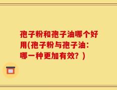 孢子粉和孢子油哪个好用(孢子粉与孢子油：哪一种更加有效？)