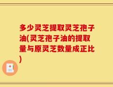 多少灵芝提取灵芝孢子油(灵芝孢子油的提取量与原灵芝数量成正比)