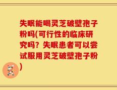 失眠能喝灵芝破壁孢子粉吗(可行性的临床研究吗？失眠患者可以尝试服用灵芝破壁孢子粉)