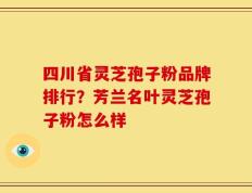 四川省灵芝孢子粉品牌排行？芳兰名叶灵芝孢子粉怎么样
