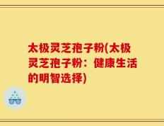 太极灵芝孢子粉(太极灵芝孢子粉：健康生活的明智选择)