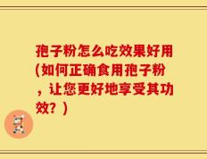 孢子粉怎么吃效果好用(如何正确食用孢子粉，让您更好地享受其功效？)