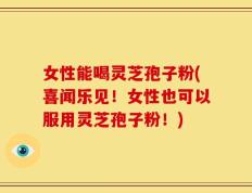 女性能喝灵芝孢子粉(喜闻乐见！女性也可以服用灵芝孢子粉！)