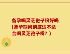 备孕喝灵芝孢子粉好吗(备孕期间到底适不适合喝灵芝孢子粉？)