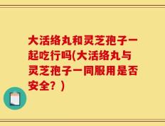 大活络丸和灵芝孢子一起吃行吗(大活络丸与灵芝孢子一同服用是否安全？)