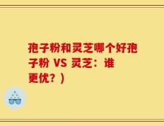 孢子粉和灵芝哪个好孢子粉 VS 灵芝：谁更优？)