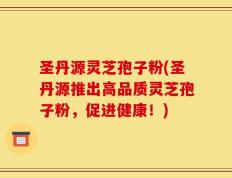 圣丹源灵芝孢子粉(圣丹源推出高品质灵芝孢子粉，促进健康！)