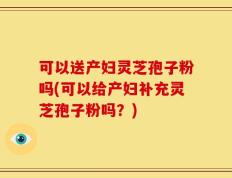 可以送产妇灵芝孢子粉吗(可以给产妇补充灵芝孢子粉吗？)