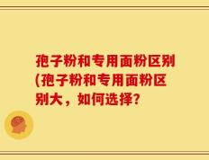 孢子粉和专用面粉区别(孢子粉和专用面粉区别大，如何选择？