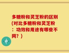 多糖粉和灵芝粉的区别(对比多糖粉和灵芝粉：功效和用途有哪些不同？)