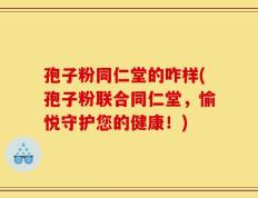 孢子粉同仁堂的咋样(孢子粉联合同仁堂，愉悦守护您的健康！)