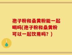 孢子粉和桑黄粉能一起喝吗(孢子粉和桑黄粉可以一起饮用吗？)