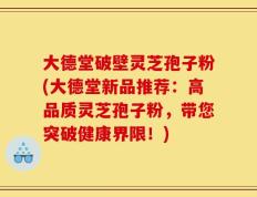 大德堂破壁灵芝孢子粉(大德堂新品推荐：高品质灵芝孢子粉，带您突破健康界限！)